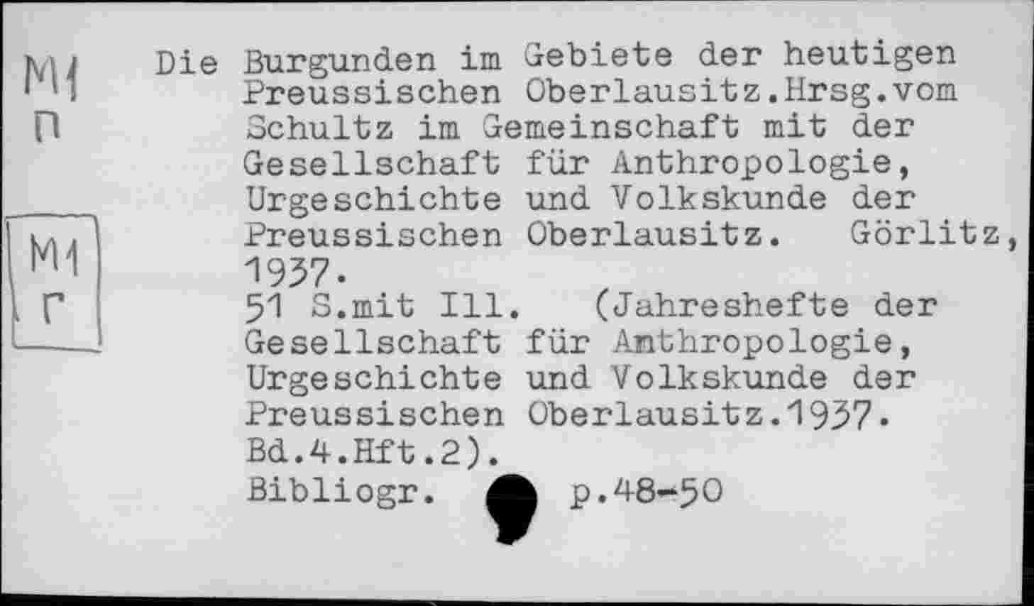 ﻿п
кн
г
Die Burgunder! im Gebiete der heutigen Preussischen Oberlausitz.Hrsg.vom Schultz im Gemeinschaft mit der Gesellschaft für Anthropologie, Urgeschichte und Volkskunde der Preussischen Oberlausitz. Görlitz, 1937.
51 S.mit Ill. (Jahreshefte der Gesellschaft für Anthropologie, Urgeschichte und Volkskunde der Preussischen Oberlausitz.1937» Bd.4.Hft.2).
Bibliogr. 4h p.48-50